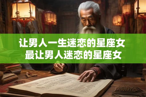 让男人一生迷恋的星座女 最让男人迷恋的星座女 让男人一生迷恋的星座女 最让男人迷恋的星座女