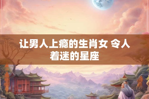 让男人上瘾的生肖女 令人着迷的星座