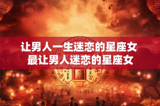 让男人一生迷恋的星座女 最让男人迷恋的星座女