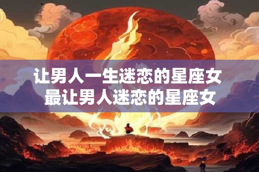 让男人一生迷恋的星座女 最让男人迷恋的星座女