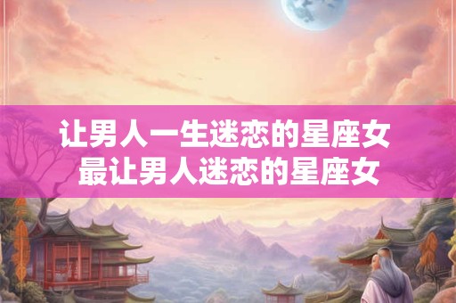 让男人一生迷恋的星座女 最让男人迷恋的星座女