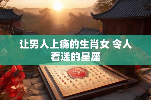 让男人上瘾的生肖女 令人着迷的星座