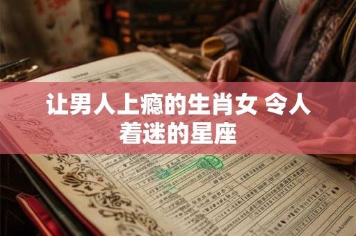 让男人上瘾的生肖女 令人着迷的星座