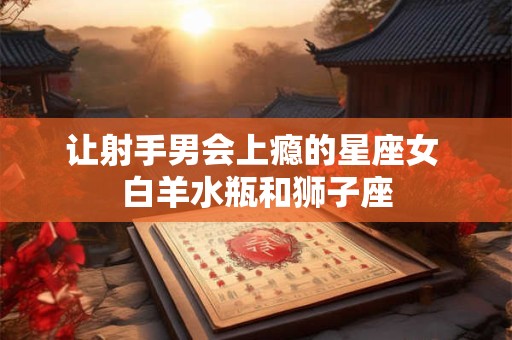 让射手男会上瘾的星座女 白羊水瓶和狮子座