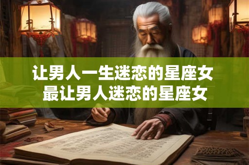 让男人一生迷恋的星座女 最让男人迷恋的星座女