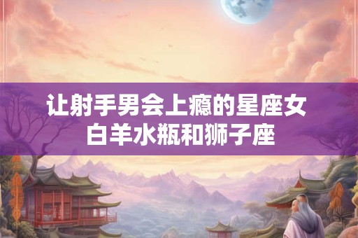 让射手男会上瘾的星座女 白羊水瓶和狮子座