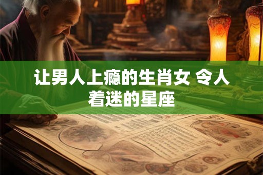 让男人上瘾的生肖女 令人着迷的星座