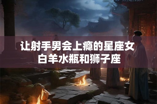 让射手男会上瘾的星座女 白羊水瓶和狮子座