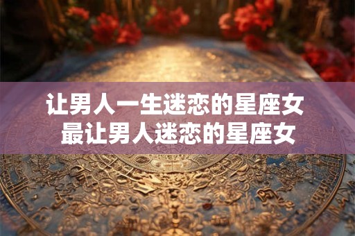让男人一生迷恋的星座女 最让男人迷恋的星座女
