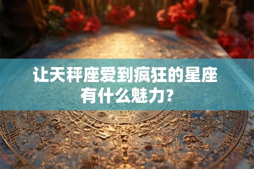 让天秤座爱到疯狂的星座 有什么魅力？