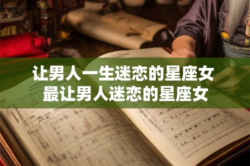 让男人一生迷恋的星座女 最让男人迷恋的星座女