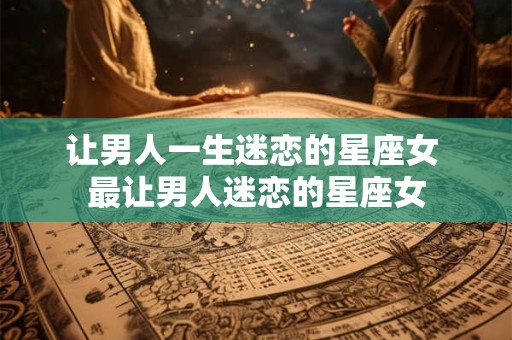 让男人一生迷恋的星座女 最让男人迷恋的星座女