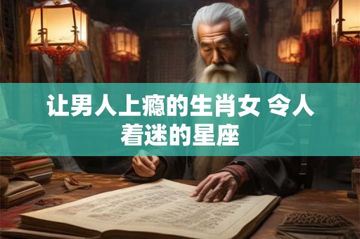让男人上瘾的生肖女 令人着迷的星座