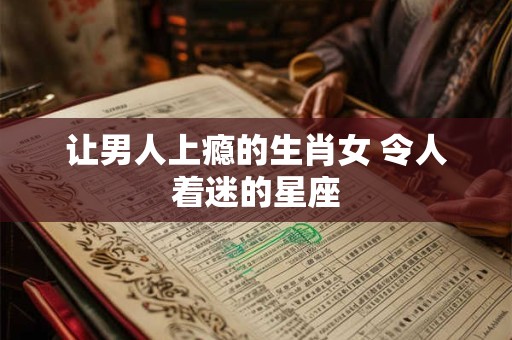让男人上瘾的生肖女 令人着迷的星座