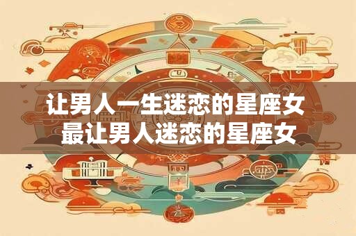 让男人一生迷恋的星座女 最让男人迷恋的星座女