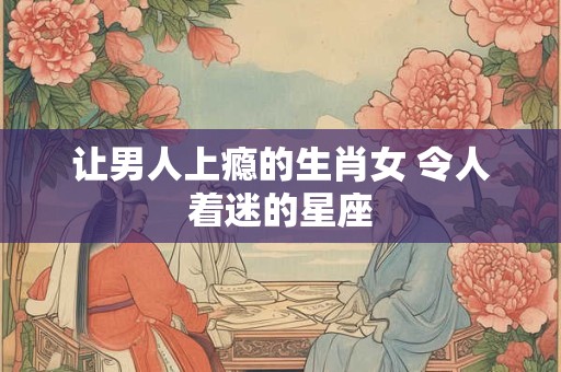让男人上瘾的生肖女 令人着迷的星座
