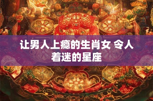 让男人上瘾的生肖女 令人着迷的星座