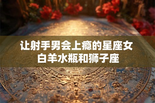 让射手男会上瘾的星座女 白羊水瓶和狮子座