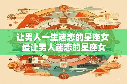 让男人一生迷恋的星座女 最让男人迷恋的星座女
