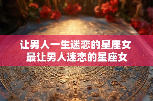 详细阅读:让男人一生迷恋的星座女 最让男人迷恋的星座女 让男人一生迷恋的星座女 最让男人迷恋的星座女