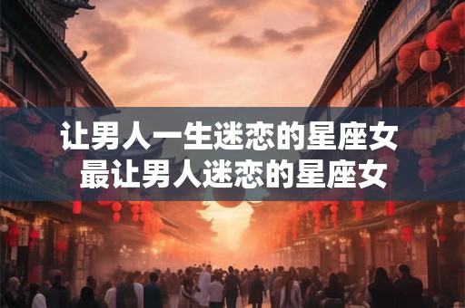 让男人一生迷恋的星座女 最让男人迷恋的星座女