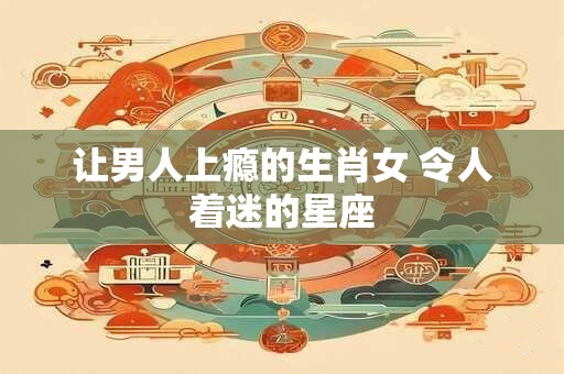 让男人上瘾的生肖女 令人着迷的星座