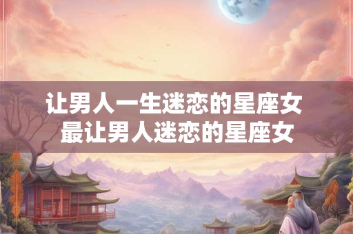 让男人一生迷恋的星座女 最让男人迷恋的星座女