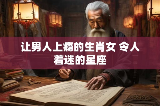 让男人上瘾的生肖女 令人着迷的星座