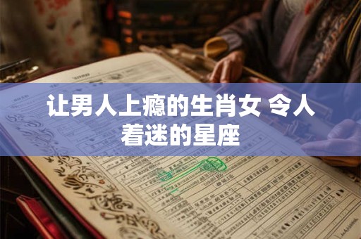 让男人上瘾的生肖女 令人着迷的星座