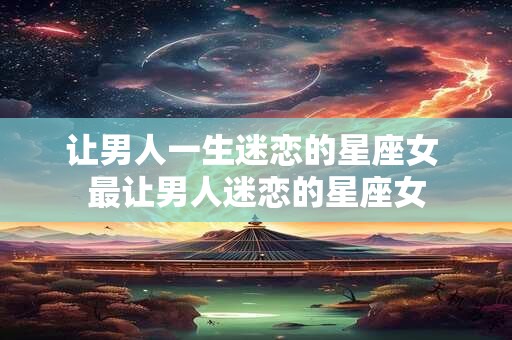 让男人一生迷恋的星座女 最让男人迷恋的星座女