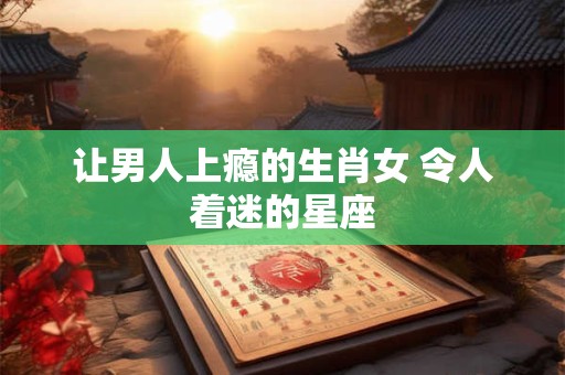 让男人上瘾的生肖女 令人着迷的星座