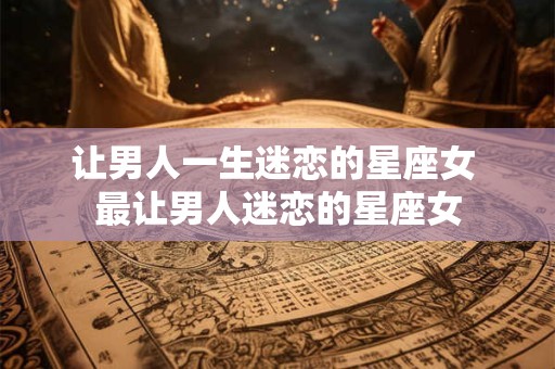 让男人一生迷恋的星座女 最让男人迷恋的星座女