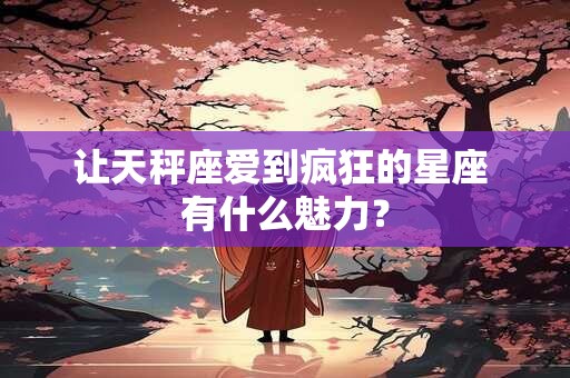让天秤座爱到疯狂的星座 有什么魅力？