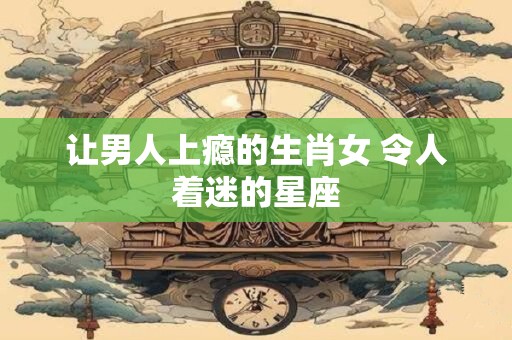 让男人上瘾的生肖女 令人着迷的星座