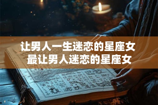 让男人一生迷恋的星座女 最让男人迷恋的星座女