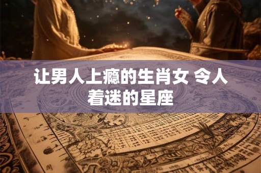 让男人上瘾的生肖女 令人着迷的星座