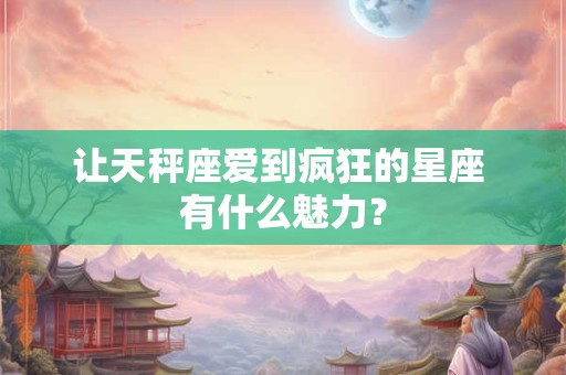 让天秤座爱到疯狂的星座 有什么魅力？