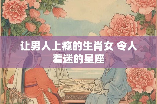 让男人上瘾的生肖女 令人着迷的星座