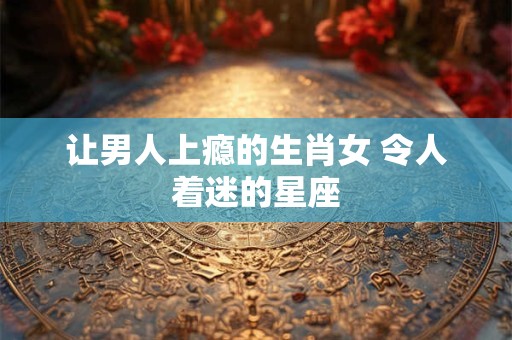 让男人上瘾的生肖女 令人着迷的星座