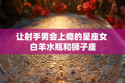 让射手男会上瘾的星座女 白羊水瓶和狮子座