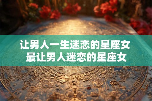 让男人一生迷恋的星座女 最让男人迷恋的星座女