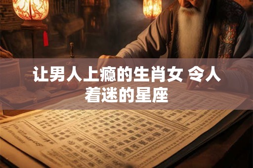 让男人上瘾的生肖女 令人着迷的星座