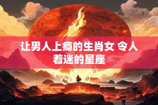 让男人上瘾的生肖女 令人着迷的星座