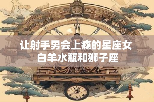 让射手男会上瘾的星座女 白羊水瓶和狮子座