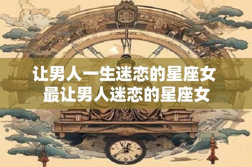 让男人一生迷恋的星座女 最让男人迷恋的星座女