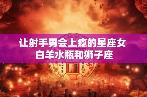 让射手男会上瘾的星座女 白羊水瓶和狮子座