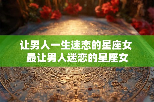 让男人一生迷恋的星座女 最让男人迷恋的星座女