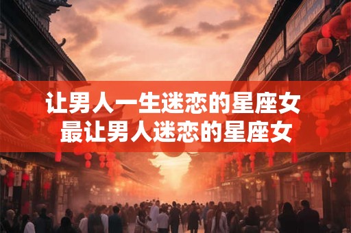 详细阅读:让男人一生迷恋的星座女 最让男人迷恋的星座女 让男人一生迷恋的星座女 最让男人迷恋的星座女