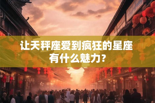 让天秤座爱到疯狂的星座 有什么魅力？