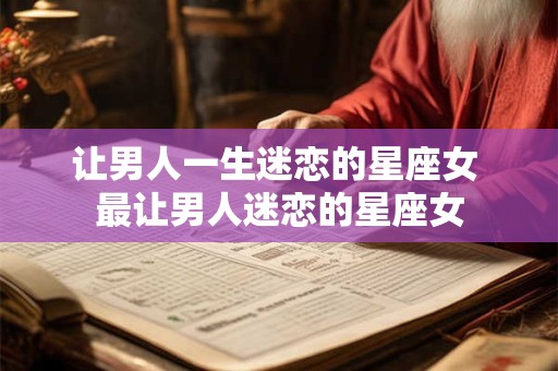 让男人一生迷恋的星座女 最让男人迷恋的星座女